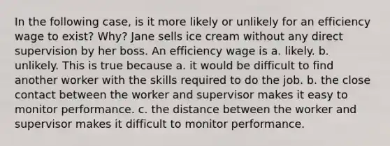 In the following case, is it more likely or unlikely for an efficiency wage to exist? Why? Jane sells ice cream without any direct supervision by her boss. An efficiency wage is a. likely. b. unlikely. This is true because a. it would be difficult to find another worker with the skills required to do the job. b. the close contact between the worker and supervisor makes it easy to monitor performance. c. the distance between the worker and supervisor makes it difficult to monitor performance.