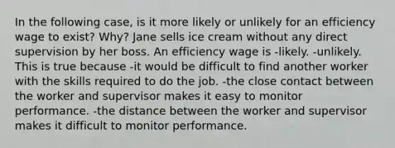 In the following case, is it more likely or unlikely for an efficiency wage to exist? Why? Jane sells ice cream without any direct supervision by her boss. An efficiency wage is -likely. -unlikely. This is true because -it would be difficult to find another worker with the skills required to do the job. -the close contact between the worker and supervisor makes it easy to monitor performance. -the distance between the worker and supervisor makes it difficult to monitor performance.