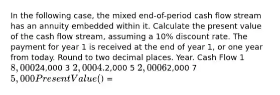 In the following case, the mixed end-of-period cash flow stream has an annuity embedded within it. Calculate the present value of the cash flow stream, assuming a 10% discount rate. The payment for year 1 is received at the end of year 1, or one year from today. Round to two decimal places. Year. Cash Flow 1 8,000 24,000 3 2,000 4.2,000 5 2,000 62,000 7 5,000 Present Value () =