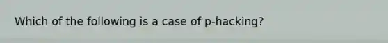 Which of the following is a case of p-hacking?