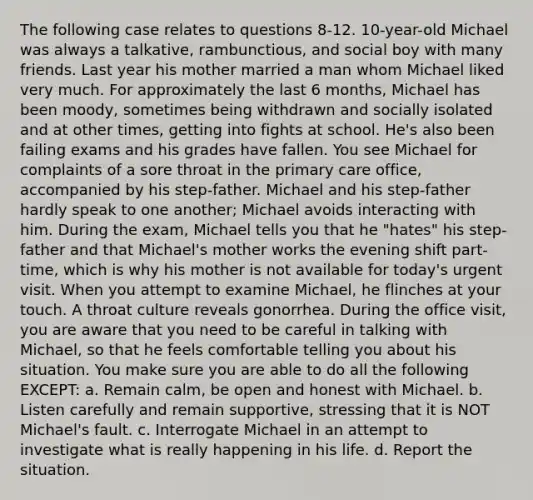 The following case relates to questions 8-12. 10-year-old Michael was always a talkative, rambunctious, and social boy with many friends. Last year his mother married a man whom Michael liked very much. For approximately the last 6 months, Michael has been moody, sometimes being withdrawn and socially isolated and at other times, getting into fights at school. He's also been failing exams and his grades have fallen. You see Michael for complaints of a sore throat in the primary care office, accompanied by his step-father. Michael and his step-father hardly speak to one another; Michael avoids interacting with him. During the exam, Michael tells you that he "hates" his step-father and that Michael's mother works the evening shift part-time, which is why his mother is not available for today's urgent visit. When you attempt to examine Michael, he flinches at your touch. A throat culture reveals gonorrhea. During the office visit, you are aware that you need to be careful in talking with Michael, so that he feels comfortable telling you about his situation. You make sure you are able to do all the following EXCEPT: a. Remain calm, be open and honest with Michael. b. Listen carefully and remain supportive, stressing that it is NOT Michael's fault. c. Interrogate Michael in an attempt to investigate what is really happening in his life. d. Report the situation.