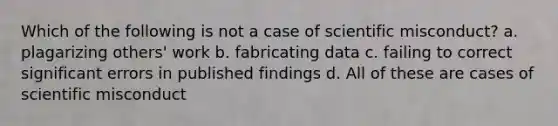 Which of the following is not a case of scientific misconduct? a. plagarizing others' work b. fabricating data c. failing to correct significant errors in published findings d. All of these are cases of scientific misconduct