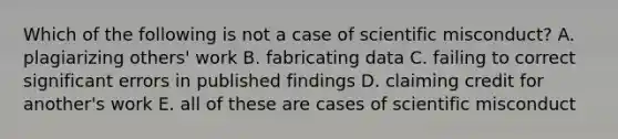 Which of the following is not a case of scientific misconduct? A. plagiarizing others' work B. fabricating data C. failing to correct significant errors in published findings D. claiming credit for another's work E. all of these are cases of scientific misconduct