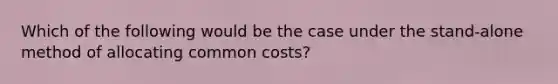 Which of the following would be the case under the stand-alone method of allocating common​ costs?