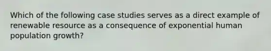 Which of the following case studies serves as a direct example of renewable resource as a consequence of exponential human population growth?