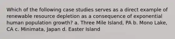 Which of the following case studies serves as a direct example of renewable resource depletion as a consequence of exponential human population growth? a. Three Mile Island, PA b. Mono Lake, CA c. Minimata, Japan d. Easter Island