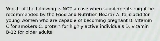 Which of the following is NOT a case when supplements might be recommended by the Food and Nutrition Board? A. folic acid for young women who are capable of becoming pregnant B. vitamin C for smokers C. protein for highly active individuals D. vitamin B-12 for older adults