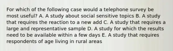 For which of the following case would a telephone survey be most useful? A. A study about social sensitive topics B. A study that requires the reaction to a new add C. A study that requires a large and representative sample D. A study for which the results need to be available within a few days E. A study that requires respondents of age living in rural areas