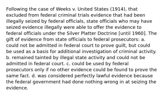 Following the case of Weeks v. United States (1914), that excluded from federal criminal trials evidence that had been illegally seized by federal officials, state officials who may have seized evidence illegally were able to offer the evidence to federal officials under the Silver Platter Doctrine [until 1960]. The gift of evidence from state officials to federal prosecutors: a. could not be admitted in federal court to prove guilt, but could be used as a basis for additional investigation of criminal activity. b. remained tainted by illegal state activity and could not be admitted in federal court. c. could be used by federal prosecutors only if no other evidence could be found to prove the same fact. d. was considered perfectly lawful evidence because the federal government had done nothing wrong in at seizing the evidence.