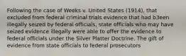 Following the case of Weeks v. United States (1914), that excluded from federal criminal trials evidence that had b3een illegally seized by federal officials, state officials who may have seized evidence illegally were able to offer the evidence to federal officials under the Silver Platter Doctrine. The gift of evidence from state officials to federal prosecutors