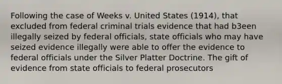 Following the case of Weeks v. United States (1914), that excluded from federal criminal trials evidence that had b3een illegally seized by federal officials, state officials who may have seized evidence illegally were able to offer the evidence to federal officials under the Silver Platter Doctrine. The gift of evidence from state officials to federal prosecutors