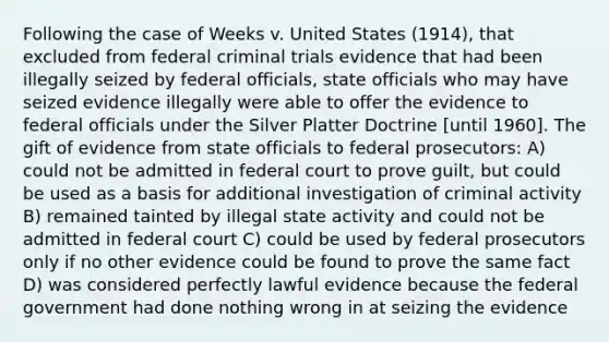 Following the case of Weeks v. United States (1914), that excluded from federal criminal trials evidence that had been illegally seized by federal officials, state officials who may have seized evidence illegally were able to offer the evidence to federal officials under the Silver Platter Doctrine [until 1960]. The gift of evidence from state officials to federal prosecutors: A) could not be admitted in federal court to prove guilt, but could be used as a basis for additional investigation of criminal activity B) remained tainted by illegal state activity and could not be admitted in federal court C) could be used by federal prosecutors only if no other evidence could be found to prove the same fact D) was considered perfectly lawful evidence because the federal government had done nothing wrong in at seizing the evidence