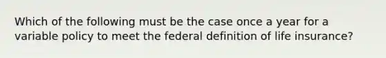 Which of the following must be the case once a year for a variable policy to meet the federal definition of life insurance?