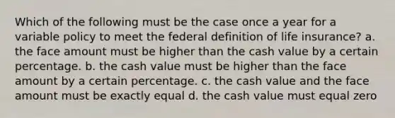 Which of the following must be the case once a year for a variable policy to meet the federal definition of life insurance? a. the face amount must be higher than the cash value by a certain percentage. b. the cash value must be higher than the face amount by a certain percentage. c. the cash value and the face amount must be exactly equal d. the cash value must equal zero