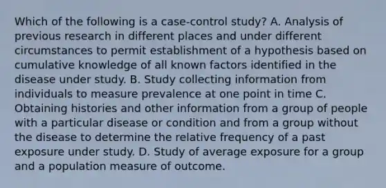 Which of the following is a case-control study? A. Analysis of previous research in different places and under different circumstances to permit establishment of a hypothesis based on cumulative knowledge of all known factors identified in the disease under study. B. Study collecting information from individuals to measure prevalence at one point in time C. Obtaining histories and other information from a group of people with a particular disease or condition and from a group without the disease to determine the relative frequency of a past exposure under study. D. Study of average exposure for a group and a population measure of outcome.