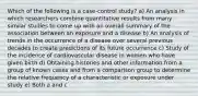 Which of the following is a case-control study? a) An analysis in which researchers combine quantitative results from many similar studies to come up with an overall summary of the association between an exposure and a disease b) An analysis of trends in the occurrence of a disease over several previous decades to create predictions of its future occurrence c) Study of the incidence of cardiovascular disease in women who have given birth d) Obtaining histories and other information from a group of known cases and from a comparison group to determine the relative frequency of a characteristic or exposure under study e) Both a and c