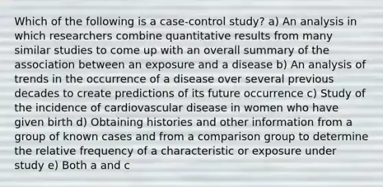 Which of the following is a case-control study? a) An analysis in which researchers combine quantitative results from many similar studies to come up with an overall summary of the association between an exposure and a disease b) An analysis of trends in the occurrence of a disease over several previous decades to create predictions of its future occurrence c) Study of the incidence of cardiovascular disease in women who have given birth d) Obtaining histories and other information from a group of known cases and from a comparison group to determine the relative frequency of a characteristic or exposure under study e) Both a and c