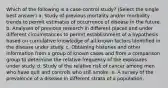 Which of the following is a case-control study? (Select the single best answer) a. Study of previous mortality and/or morbidity trends to permit estimates of occurrence of disease in the future. b. Analyses of previous research in different places and under different circumstances to permit establishment of a hypothesis based on cumulative knowledge of all known factors identified in the disease under study. c. Obtaining histories and other information from a group of known cases and from a comparison group to determine the relative frequency of the exposures under study. d. Study of the relative risk of cancer among men who have quit and controls who still smoke. e. A survey of the prevalence of a disease in different strata of a population.