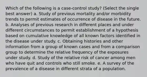 Which of the following is a case-control study? (Select the single best answer) a. Study of previous mortality and/or morbidity trends to permit estimates of occurrence of disease in the future. b. Analyses of previous research in different places and under different circumstances to permit establishment of a hypothesis based on cumulative knowledge of all known factors identified in the disease under study. c. Obtaining histories and other information from a group of known cases and from a comparison group to determine the relative frequency of the exposures under study. d. Study of the relative risk of cancer among men who have quit and controls who still smoke. e. A survey of the prevalence of a disease in different strata of a population.