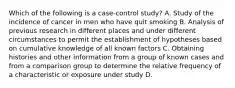 Which of the following is a case-control study? A. Study of the incidence of cancer in men who have quit smoking B. Analysis of previous research in different places and under different circumstances to permit the establishment of hypotheses based on cumulative knowledge of all known factors C. Obtaining histories and other information from a group of known cases and from a comparison group to determine the relative frequency of a characteristic or exposure under study D.