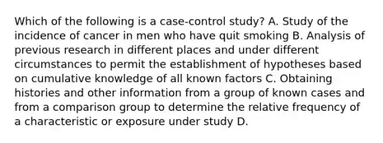 Which of the following is a case-control study? A. Study of the incidence of cancer in men who have quit smoking B. Analysis of previous research in different places and under different circumstances to permit the establishment of hypotheses based on cumulative knowledge of all known factors C. Obtaining histories and other information from a group of known cases and from a comparison group to determine the relative frequency of a characteristic or exposure under study D.