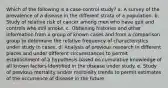 Which of the following is a case-control study? a. A survey of the prevalence of a disease in the different strata of a population. b. Study of relative risk of cancer among men who have quit and controls who still smoke. c. Obtaining histories and other information from a group of known cases and from a comparison group to determine the relative frequency of characteristics under study in cases. d. Analysis of previous research in different places and under different circumstances to permit establishment of a hypothesis based on cumulative knowledge of all known factors identified in the disease under study. e. Study of previous mortality and/or morbidity trends to permit estimates of the occurrence of disease in the future.