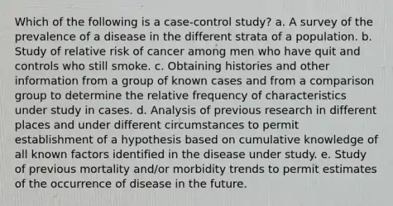 Which of the following is a case-control study? a. A survey of the prevalence of a disease in the different strata of a population. b. Study of relative risk of cancer among men who have quit and controls who still smoke. c. Obtaining histories and other information from a group of known cases and from a comparison group to determine the relative frequency of characteristics under study in cases. d. Analysis of previous research in different places and under different circumstances to permit establishment of a hypothesis based on cumulative knowledge of all known factors identified in the disease under study. e. Study of previous mortality and/or morbidity trends to permit estimates of the occurrence of disease in the future.