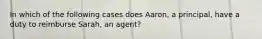 In which of the following cases does Aaron, a principal, have a duty to reimburse Sarah, an agent?