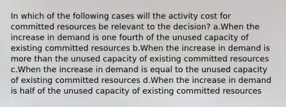 In which of the following cases will the activity cost for committed resources be relevant to the decision? a.When the increase in demand is one fourth of the unused capacity of existing committed resources b.When the increase in demand is more than the unused capacity of existing committed resources c.When the increase in demand is equal to the unused capacity of existing committed resources d.When the increase in demand is half of the unused capacity of existing committed resources