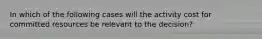 In which of the following cases will the activity cost for committed resources be relevant to the decision?