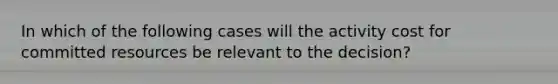 In which of the following cases will the activity cost for committed resources be relevant to the decision?