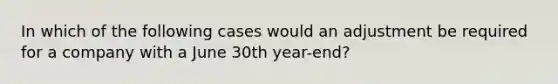 In which of the following cases would an adjustment be required for a company with a June 30th year-end?