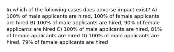 In which of the following cases does adverse impact exist? A) 100% of male applicants are hired, 100% of female applicants are hired B) 100% of male applicants are hired, 90% of female applicants are hired C) 100% of male applicants are hired, 81% of female applicants are hired D) 100% of male applicants are hired, 79% of female applicants are hired