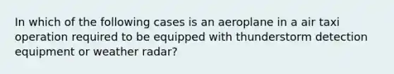 In which of the following cases is an aeroplane in a air taxi operation required to be equipped with thunderstorm detection equipment or weather radar?