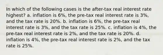 In which of the following cases is the after-tax real interest rate highest? a. inflation is 6%, the pre-tax real interest rate is 3%, and the tax rate is 20%. b. inflation is 6%, the pre-tax real interest rate is 3%, and the tax rate is 25%. c. inflation is 4%, the pre-tax real interest rate is 2%, and the tax rate is 20%. d. inflation is 4%, the pre-tax real interest rate is 2%, and the tax rate is 25%.