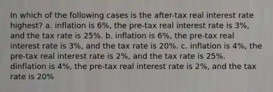 In which of the following cases is the after-tax real interest rate highest? a. inflation is 6%, the pre-tax real interest rate is 3%, and the tax rate is 25%. b. inflation is 6%, the pre-tax real interest rate is 3%, and the tax rate is 20%. c. inflation is 4%, the pre-tax real interest rate is 2%, and the tax rate is 25%. dinflation is 4%, the pre-tax real interest rate is 2%, and the tax rate is 20%