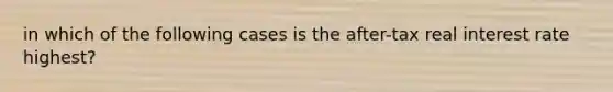 in which of the following cases is the after-tax real interest rate highest?