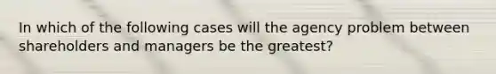 In which of the following cases will the agency problem between shareholders and managers be the greatest?