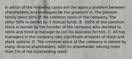 In which of the following cases will the agency problem between shareholders and managers be the​ greatest? A. The Johnson family owns​ 50% of the common stock of the company. The other​ 50% is owned by 5 mutual funds. B. ​100% of the common stock is owned by the founder of the company who decided to retire and hired a manager to run his business for him. C. All top managers in the company own significant amounts of stock and stock options. D. The common stock of the company is owned by many diverse​ shareholders, with no shareholder owning <a href='https://www.questionai.com/knowledge/keWHlEPx42-more-than' class='anchor-knowledge'>more than</a>​ 1% of the outstanding stock.