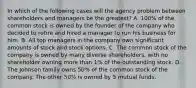 In which of the following cases will the agency problem between shareholders and managers be the greatest? A. 100% of the common stock is owned by the founder of the company who decided to retire and hired a manager to run his business for him. B. All top managers in the company own significant amounts of stock and stock options. C. The common stock of the company is owned by many diverse shareholders, with no shareholder owning more than 1% of the outstanding stock. D. The Johnson family owns 50% of the common stock of the company. The other 50% is owned by 5 mutual funds.