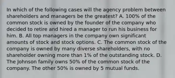 In which of the following cases will the agency problem between shareholders and managers be the greatest? A. 100% of the common stock is owned by the founder of the company who decided to retire and hired a manager to run his business for him. B. All top managers in the company own significant amounts of stock and stock options. C. The common stock of the company is owned by many diverse shareholders, with no shareholder owning more than 1% of the outstanding stock. D. The Johnson family owns 50% of the common stock of the company. The other 50% is owned by 5 mutual funds.