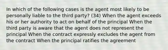 In which of the following cases is the agent most likely to be personally liable to the third party? (34) When the agent exceeds his or her authority to act on behalf of the principal When the third party is aware that the agent does not represent the principal When the contract expressly excludes the agent from the contract When the principal ratifies the agreement