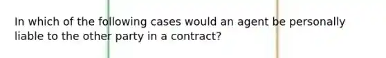 In which of the following cases would an agent be personally liable to the other party in a contract?