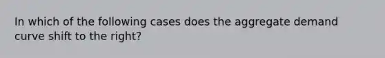 In which of the following cases does the aggregate demand curve shift to the right?