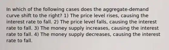 In which of the following cases does the aggregate-demand curve shift to the right? 1) The price level rises, causing the interest rate to fall. 2) The price level falls, causing the interest rate to fall. 3) The money supply increases, causing the interest rate to fall. 4) The money supply decreases, causing the interest rate to fall.