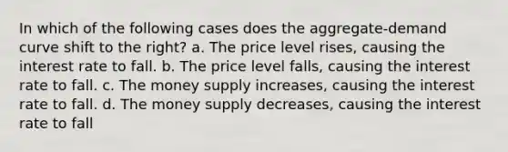 In which of the following cases does the aggregate-demand curve shift to the right? a. The price level rises, causing the interest rate to fall. b. The price level falls, causing the interest rate to fall. c. The money supply increases, causing the interest rate to fall. d. The money supply decreases, causing the interest rate to fall