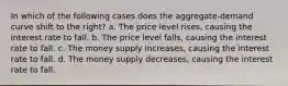 In which of the following cases does the aggregate-demand curve shift to the right? a. The price level rises, causing the interest rate to fall. b. The price level falls, causing the interest rate to fall. c. The money supply increases, causing the interest rate to fall. d. The money supply decreases, causing the interest rate to fall.