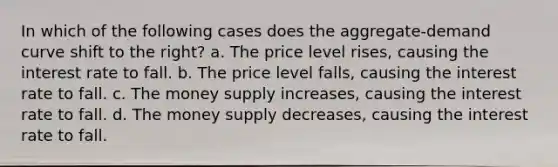 In which of the following cases does the aggregate-demand curve shift to the right? a. The price level rises, causing the interest rate to fall. b. The price level falls, causing the interest rate to fall. c. The money supply increases, causing the interest rate to fall. d. The money supply decreases, causing the interest rate to fall.