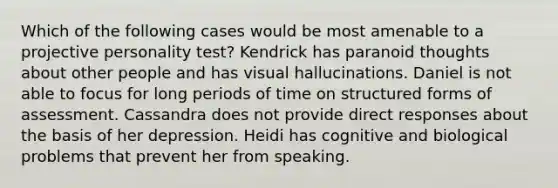 Which of the following cases would be most amenable to a projective personality test? Kendrick has paranoid thoughts about other people and has visual hallucinations. Daniel is not able to focus for long periods of time on structured forms of assessment. Cassandra does not provide direct responses about the basis of her depression. Heidi has cognitive and biological problems that prevent her from speaking.