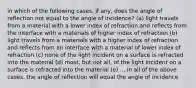 in which of the following cases, if any, does the angle of reflection not equal to the angle of incidence? (a) light travels from a material with a lower index of refraction and reflects from the interface with a materials of higher index of refraction (b) light travels from a materials with a higher index of refraction and reflects from an interface with a material of lower index of refraction (c) none of the light incident on a surface is refracted into the material (d) most, but not all, of the light incident on a surface is refracted into the material (e) ....in all of the above cases, the angle of reflection will equal the angle of incidence